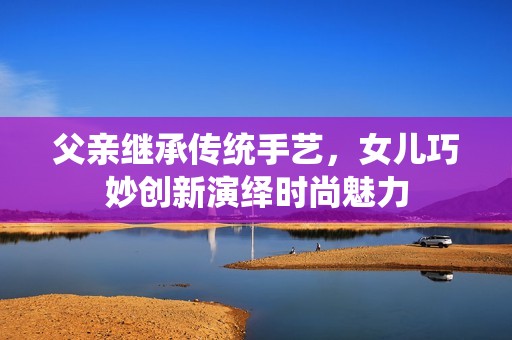 父亲继承传统手艺，女儿巧妙创新演绎时尚魅力