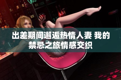 出差期间邂逅热情人妻 我的禁忌之旅情感交织