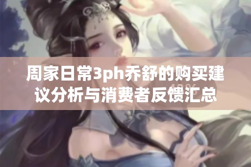 周家日常3ph乔舒的购买建议分析与消费者反馈汇总
