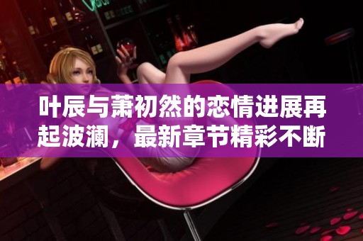 叶辰与萧初然的恋情进展再起波澜，最新章节精彩不断