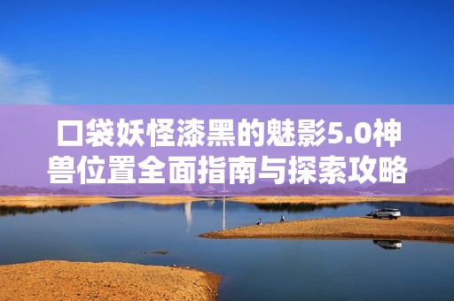 口袋妖怪漆黑的魅影5.0神兽位置全面指南与探索攻略
