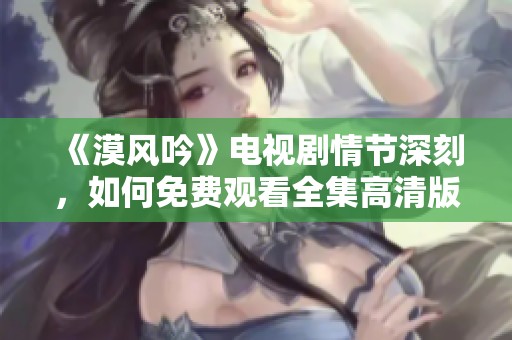 《漠风吟》电视剧情节深刻，如何免费观看全集高清版揭秘