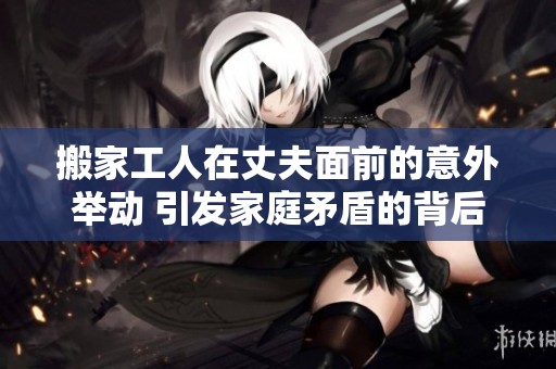 搬家工人在丈夫面前的意外举动 引发家庭矛盾的背后故事