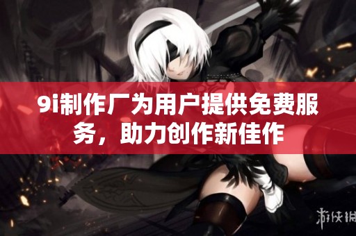 9i制作厂为用户提供免费服务，助力创作新佳作