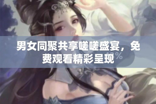 男女同聚共享嗟嗟盛宴，免费观看精彩呈现