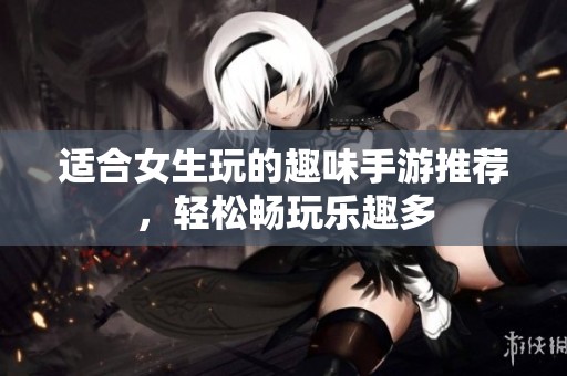适合女生玩的趣味手游推荐，轻松畅玩乐趣多
