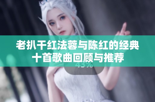 老扒干红法蓉与陈红的经典十首歌曲回顾与推荐
