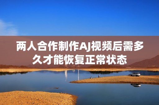 两人合作制作AJ视频后需多久才能恢复正常状态