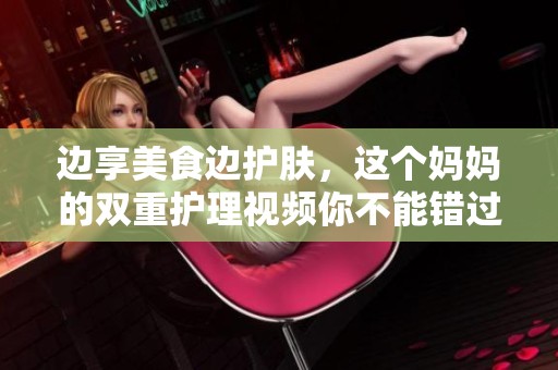 边享美食边护肤，这个妈妈的双重护理视频你不能错过