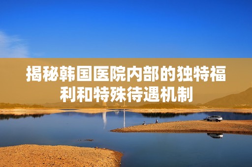 揭秘韩国医院内部的独特福利和特殊待遇机制