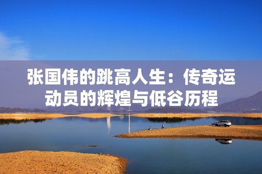 张国伟的跳高人生：传奇运动员的辉煌与低谷历程