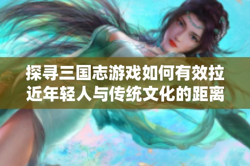 探寻三国志游戏如何有效拉近年轻人与传统文化的距离