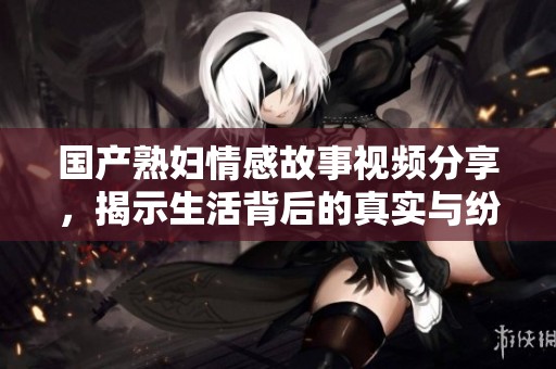 国产熟妇情感故事视频分享，揭示生活背后的真实与纷扰