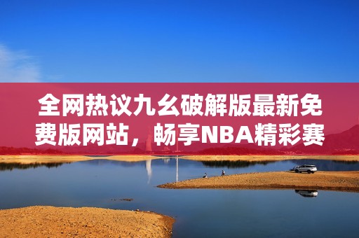 全网热议九幺破解版最新免费版网站，畅享NBA精彩赛事体验