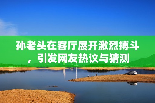 孙老头在客厅展开激烈搏斗，引发网友热议与猜测