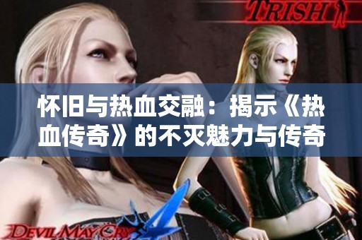 怀旧与热血交融：揭示《热血传奇》的不灭魅力与传奇历程