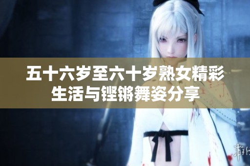 五十六岁至六十岁熟女精彩生活与铿锵舞姿分享