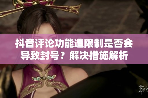 抖音评论功能遭限制是否会导致封号？解决措施解析