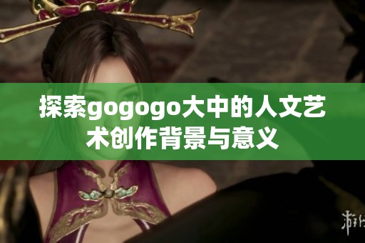 探索gogogo大中的人文艺术创作背景与意义