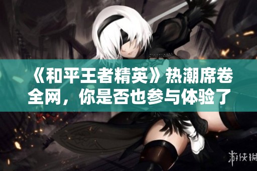 《和平王者精英》热潮席卷全网，你是否也参与体验了呢？