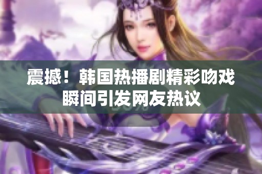 震撼！韩国热播剧精彩吻戏瞬间引发网友热议