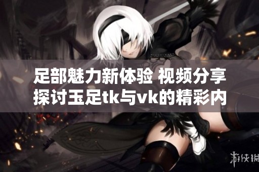 足部魅力新体验 视频分享探讨玉足tk与vk的精彩内容