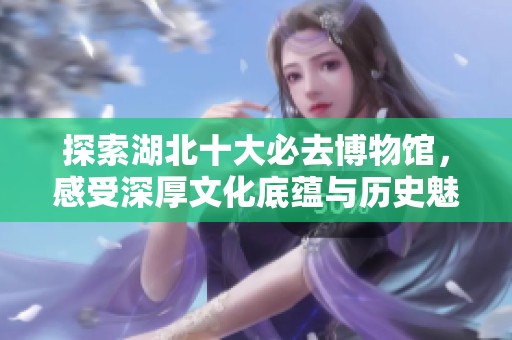 探索湖北十大必去博物馆，感受深厚文化底蕴与历史魅力