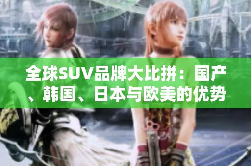 全球SUV品牌大比拼：国产、韩国、日本与欧美的优势与特色探讨