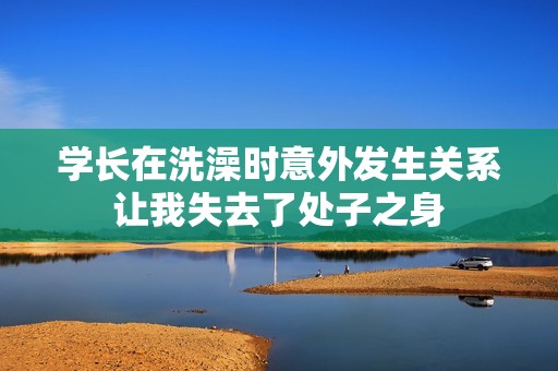 学长在洗澡时意外发生关系让我失去了处子之身