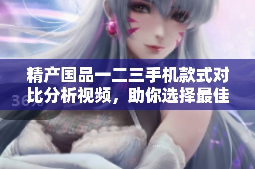 精产国品一二三手机款式对比分析视频，助你选择最佳机型