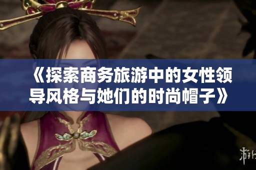 《探索商务旅游中的女性领导风格与她们的时尚帽子》