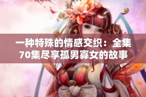 一种特殊的情感交织：全集70集尽享孤男寡女的故事