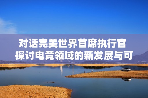 对话完美世界首席执行官 探讨电竞领域的新发展与可能性