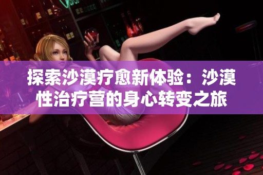 探索沙漠疗愈新体验：沙漠性治疗营的身心转变之旅