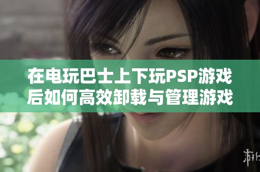 在电玩巴士上下玩PSP游戏后如何高效卸载与管理游戏文件
