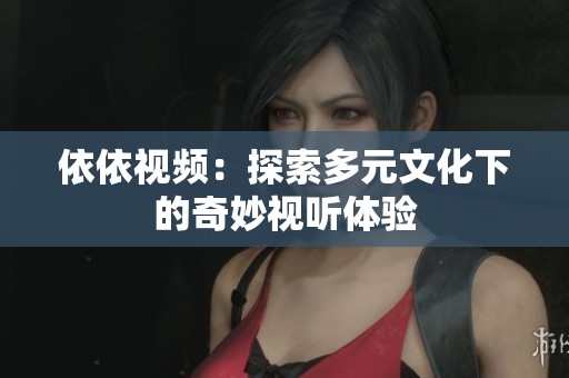 依依视频：探索多元文化下的奇妙视听体验