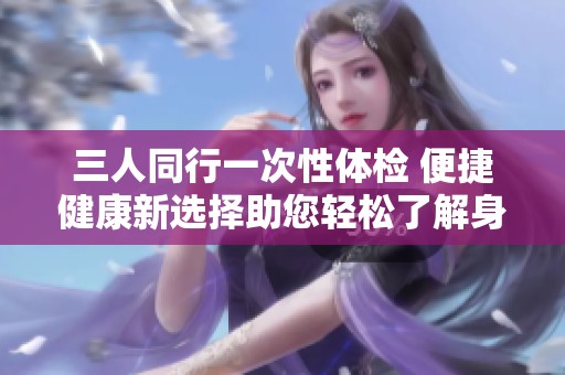三人同行一次性体检 便捷健康新选择助您轻松了解身体状况