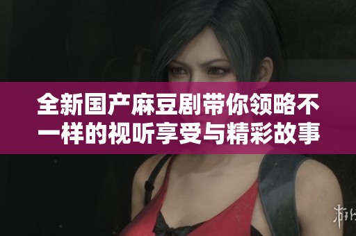 全新国产麻豆剧带你领略不一样的视听享受与精彩故事