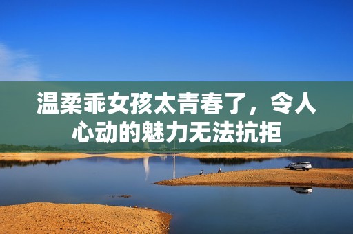 温柔乖女孩太青春了，令人心动的魅力无法抗拒