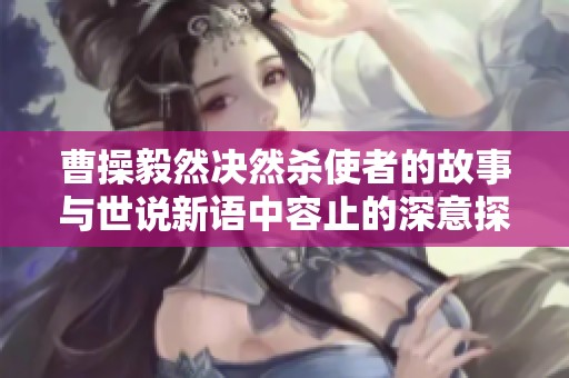 曹操毅然决然杀使者的故事与世说新语中容止的深意探讨