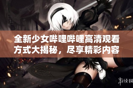 全新少女哔哩哔哩高清观看方式大揭秘，尽享精彩内容