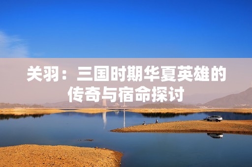 关羽：三国时期华夏英雄的传奇与宿命探讨