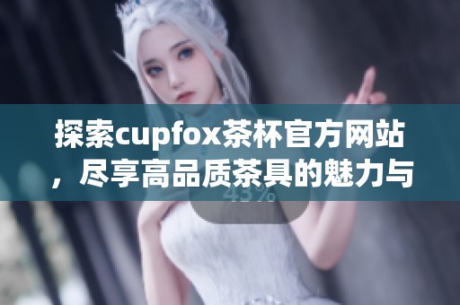 探索cupfox茶杯官方网站，尽享高品质茶具的魅力与设计