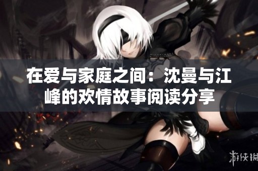 在爱与家庭之间：沈曼与江峰的欢情故事阅读分享