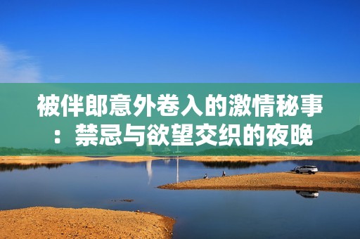 被伴郎意外卷入的激情秘事：禁忌与欲望交织的夜晚