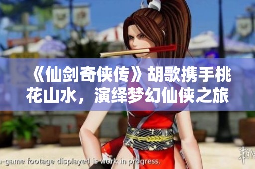 《仙剑奇侠传》胡歌携手桃花山水，演绎梦幻仙侠之旅