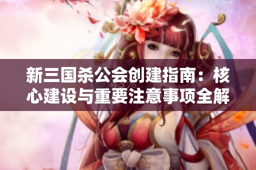 新三国杀公会创建指南：核心建设与重要注意事项全解读