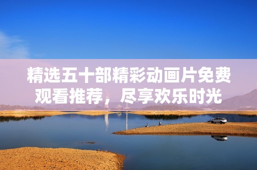 精选五十部精彩动画片免费观看推荐，尽享欢乐时光