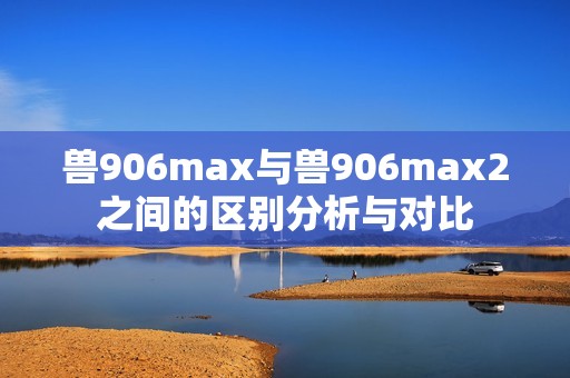 兽906max与兽906max2之间的区别分析与对比
