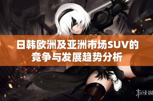 日韩欧洲及亚洲市场SUV的竞争与发展趋势分析